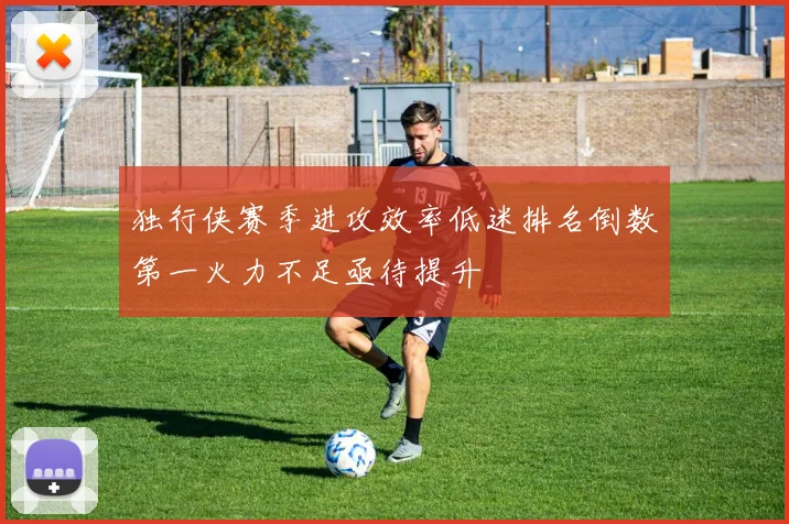 独行侠赛季进攻效率低迷排名倒数第一火力不足亟待提升