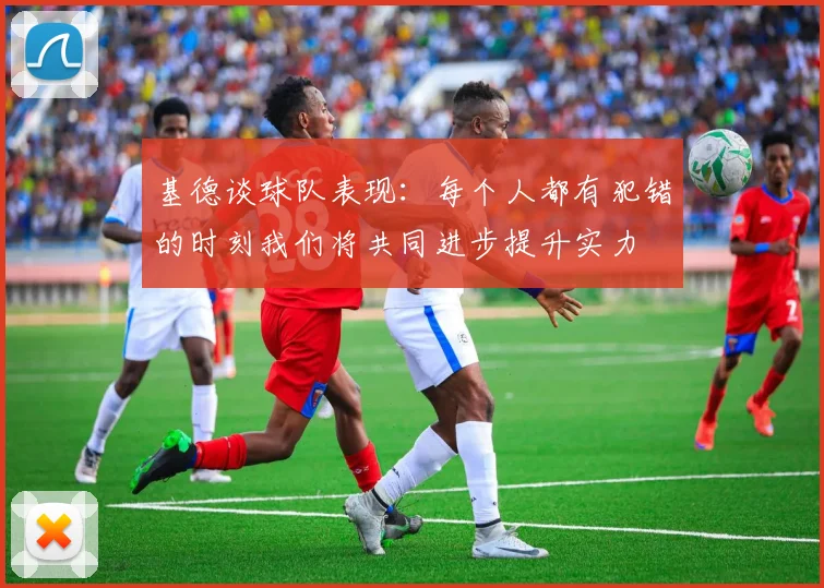 基德谈球队表现：每个人都有犯错的时刻我们将共同进步提升实力