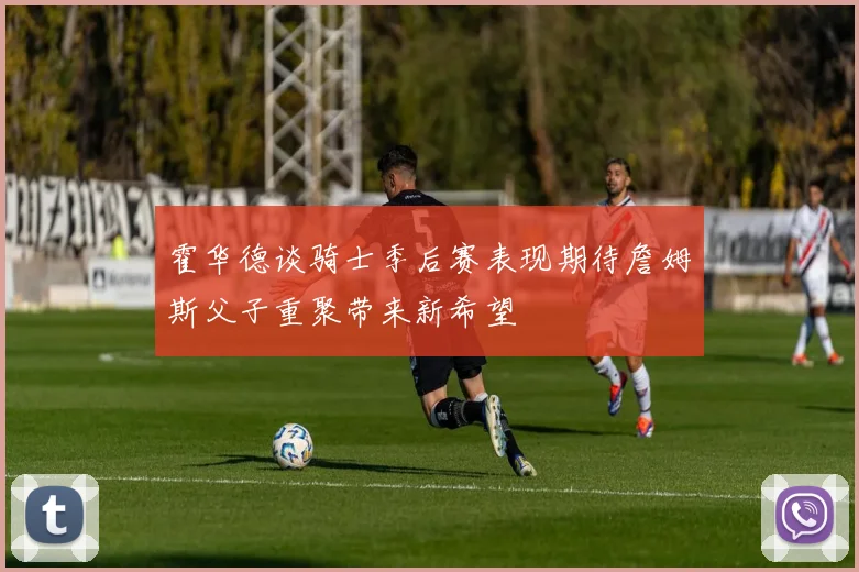 霍华德谈骑士季后赛表现期待詹姆斯父子重聚带来新希望