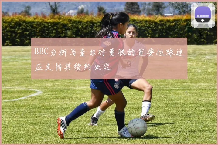 BBC分析马奎尔对曼联的重要性球迷应支持其续约决定