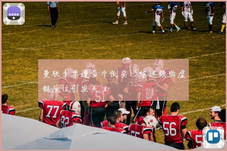 曼联季票遭黄牛倒卖15球迷频购虚假座位引发关注