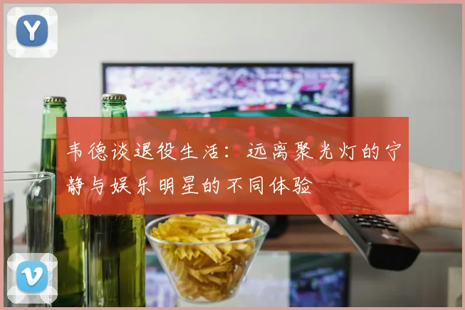 韦德谈退役生活：远离聚光灯的宁静与娱乐明星的不同体验