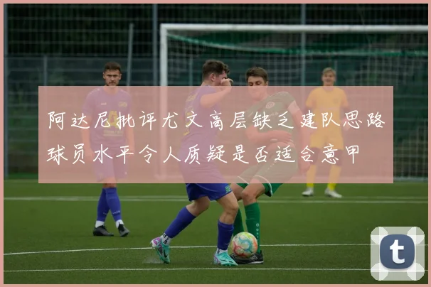 阿达尼批评尤文高层缺乏建队思路球员水平令人质疑是否适合意甲