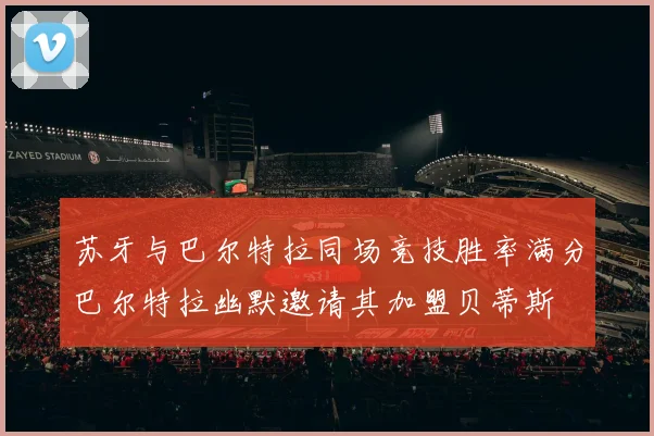 苏牙与巴尔特拉同场竞技胜率满分巴尔特拉幽默邀请其加盟贝蒂斯