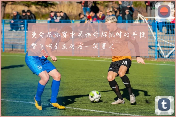 曼奇尼比赛中再施奇招挑衅对手摸臀飞吻引发对方一笑置之