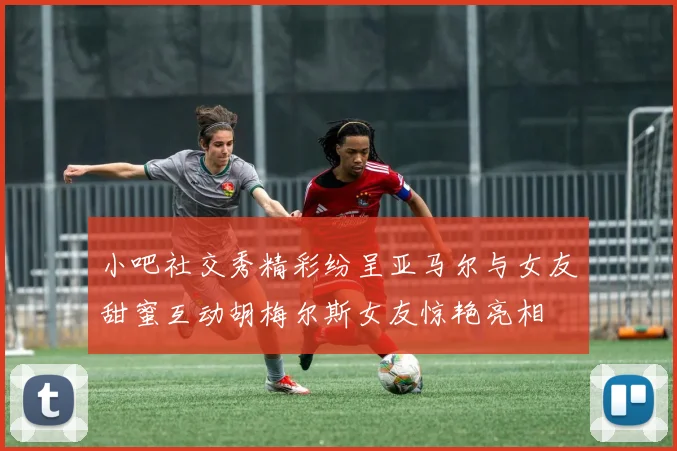 小吧社交秀精彩纷呈亚马尔与女友甜蜜互动胡梅尔斯女友惊艳亮相