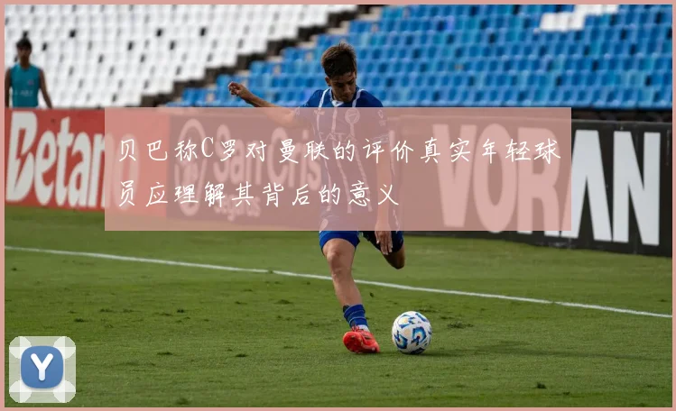 贝巴称C罗对曼联的评价真实年轻球员应理解其背后的意义