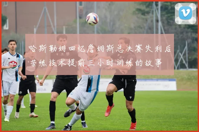 哈斯勒姆回忆詹姆斯总决赛失利后苦练技术提前三小时训练的故事
