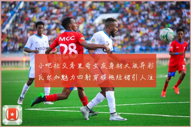 小吧社交秀里奇女友身材大放异彩瓦尔加魅力四射穿旗袍短裙引人注目