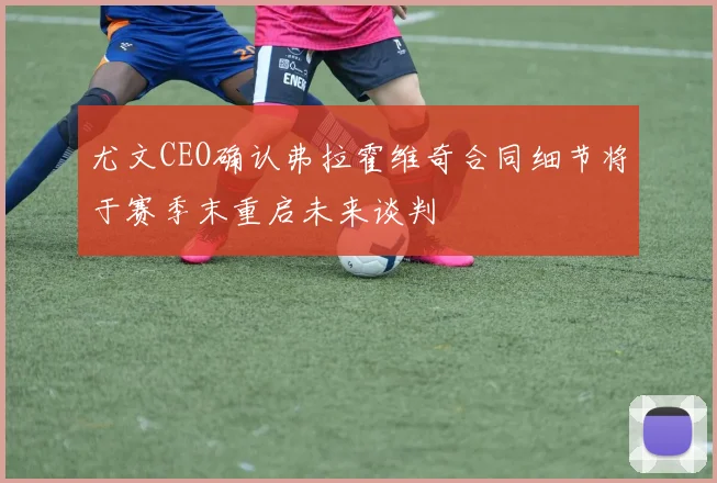 尤文CEO确认弗拉霍维奇合同细节将于赛季末重启未来谈判