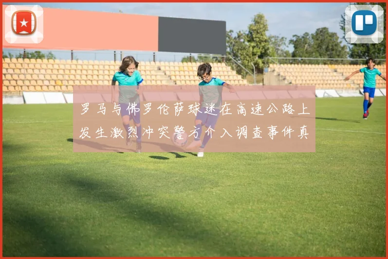 罗马与佛罗伦萨球迷在高速公路上发生激烈冲突警方介入调查事件真相