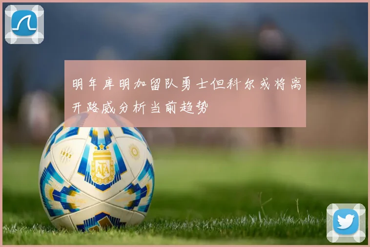 明年库明加留队勇士但科尔或将离开路威分析当前趋势