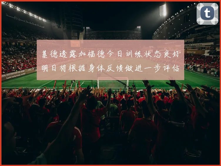 基德透露加福德今日训练状态良好明日将根据身体反馈做进一步评估