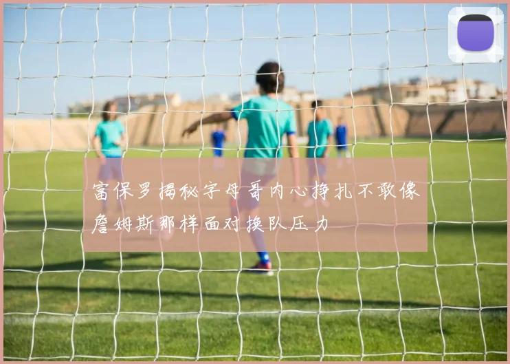 富保罗揭秘字母哥内心挣扎不敢像詹姆斯那样面对换队压力