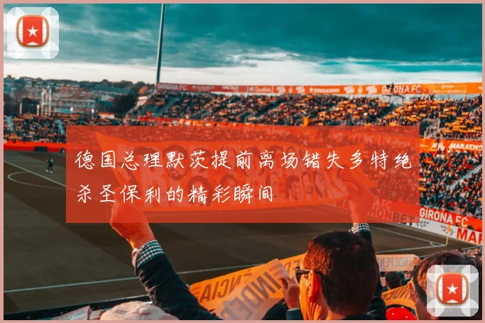 德国总理默茨提前离场错失多特绝杀圣保利的精彩瞬间