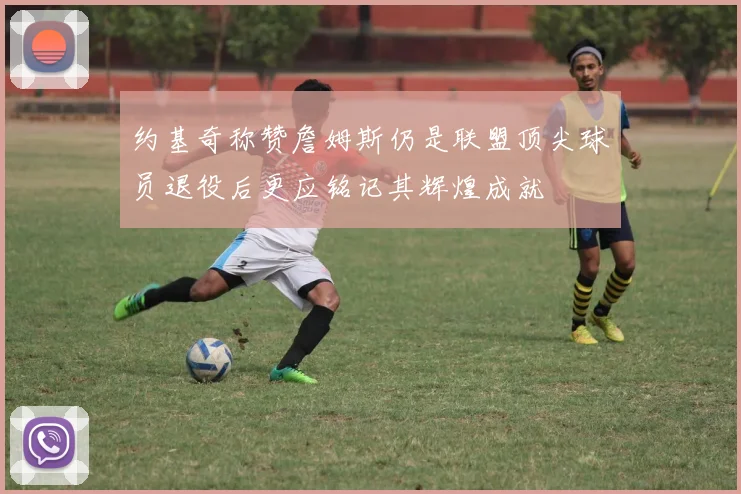 约基奇称赞詹姆斯仍是联盟顶尖球员退役后更应铭记其辉煌成就