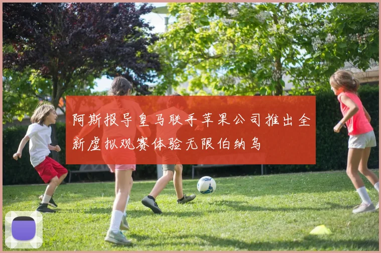 阿斯报导皇马联手苹果公司推出全新虚拟观赛体验无限伯纳乌