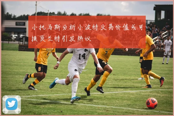 小托马斯分析小波特交易价值或可换莫兰特引发热议