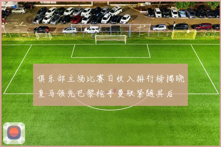 俱乐部主场比赛日收入排行榜揭晓皇马领先巴黎枪手曼联紧随其后