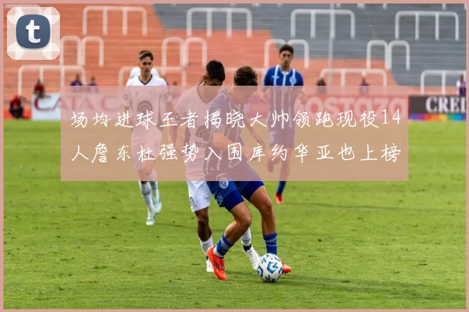 场均进球王者揭晓大帅领跑现役14人詹东杜强势入围库约华亚也上榜