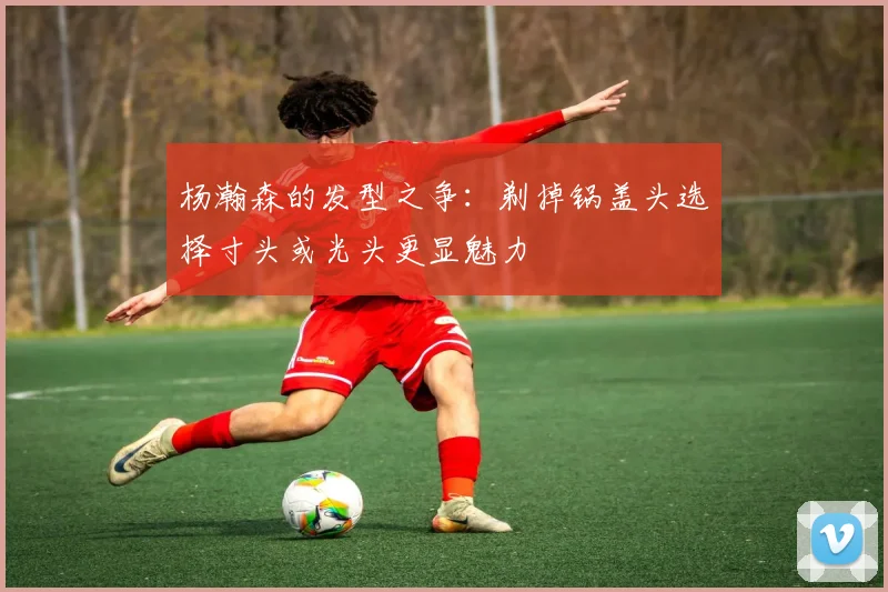 杨瀚森的发型之争：剃掉锅盖头选择寸头或光头更显魅力