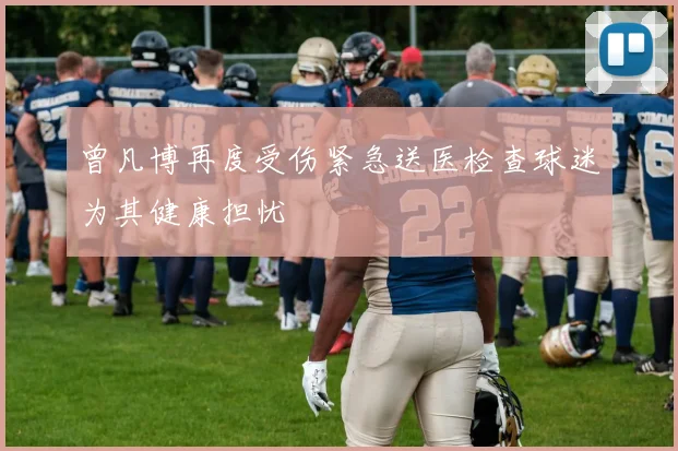 曾凡博再度受伤紧急送医检查球迷为其健康担忧