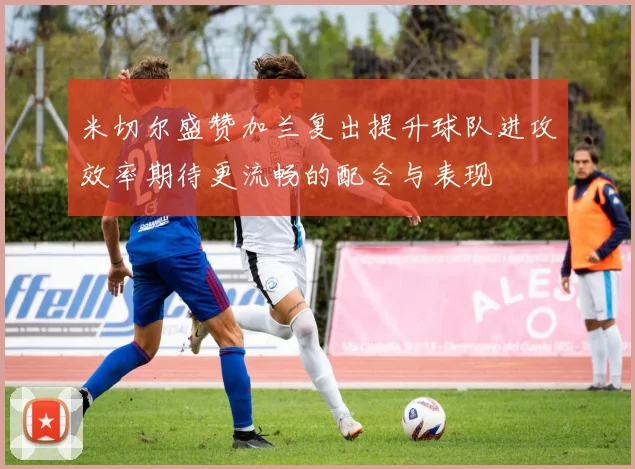 米切尔盛赞加兰复出提升球队进攻效率期待更流畅的配合与表现