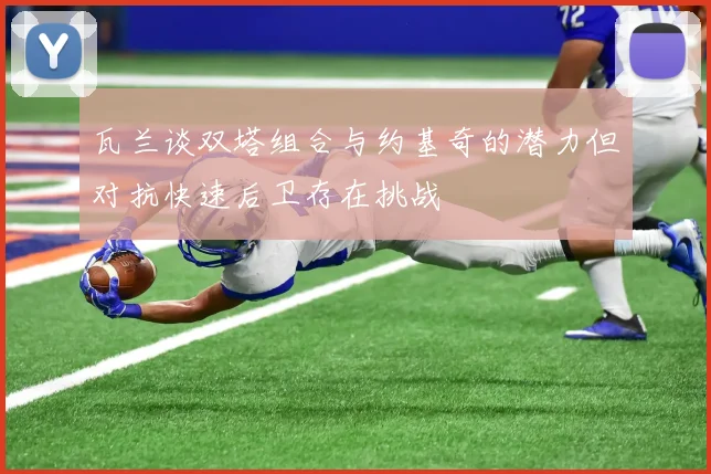 瓦兰谈双塔组合与约基奇的潜力但对抗快速后卫存在挑战