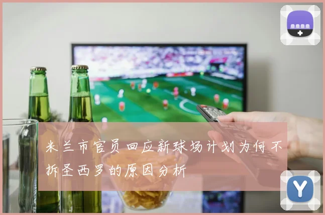 米兰市官员回应新球场计划为何不拆圣西罗的原因分析