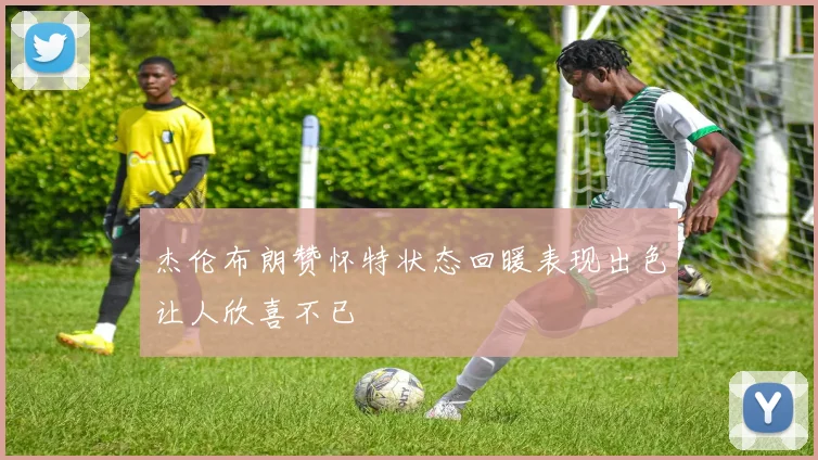 杰伦布朗赞怀特状态回暖表现出色让人欣喜不已