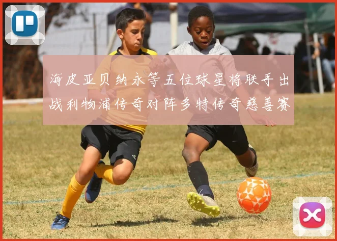 海皮亚贝纳永等五位球星将联手出战利物浦传奇对阵多特传奇慈善赛