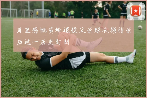库里感慨黄蜂退役父亲球衣期待亲历这一历史时刻